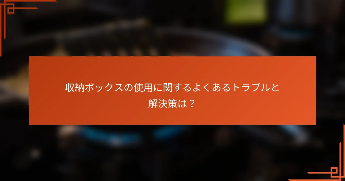 収納ボックスの使用に関するよくあるトラブルと解決策は?