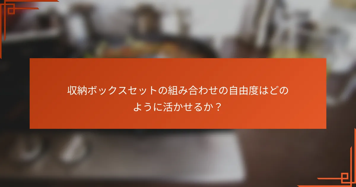 収納ボックスセットの組み合わせの自由度はどのように活かせるか?